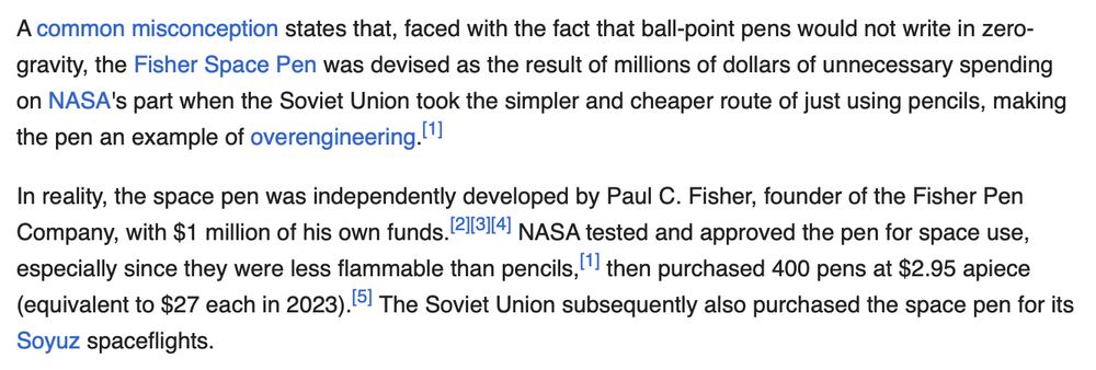 A common misconception states that, faced with the fact that ball-point pens would not write in zero-gravity, the Fisher Space Pen was devised as the result of millions of dollars of unnecessary spending on NASA's part when the Soviet Union took the simpler and cheaper route of just using pencils, making the pen an example of overengineering.[1]

In reality, the space pen was independently developed by Paul C. Fisher, founder of the Fisher Pen Company, with $1 million of his own funds.[2][3][4] NASA tested and approved the pen for space use, especially since they were less flammable than pencils,[1] then purchased 400 pens at $2.95 apiece (equivalent to $27 each in 2023).[5] The Soviet Union subsequently also purchased the space pen for its Soyuz spaceflights.