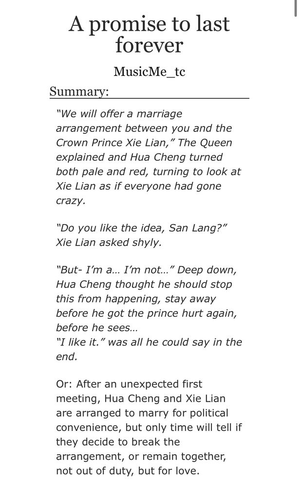 Title: A promise to last forever
By: MusicMe_tc

Summary:

“We will offer a marriage arrangement between you and the Crown Prince Xie Lian,” The Queen explained and Hua Cheng turned both pale and red, turning to look at Xie Lian as if everyone had gone crazy.

“Do you like the idea, San Lang?” Xie Lian asked shyly.
 
“But- I’m a… I’m not…” Deep down, Hua Cheng thought he should stop this from happening, stay away before he got the prince hurt again, before he sees…
“I like it.” was all he could say in the end.

Or: After an unexpected first meeting, Hua Cheng and Xie Lian are arranged to marry for political convenience, but only time will tell if they decide to break the arrangement, or remain together, not out of duty, but for love.