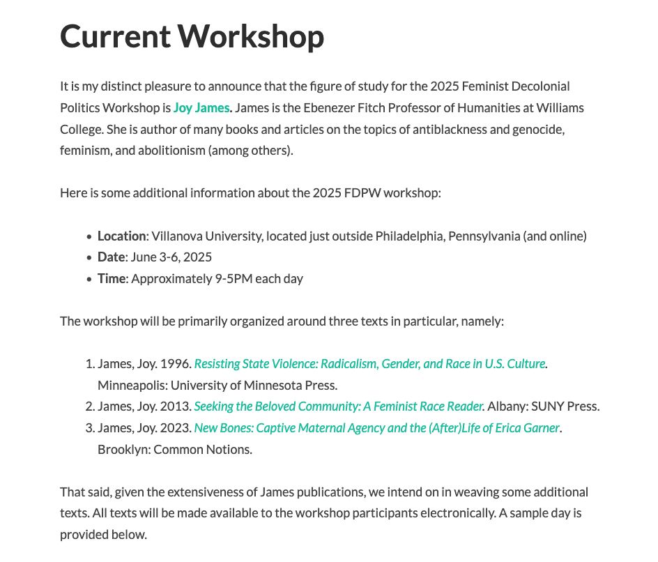 
Current Workshop

It is my distinct pleasure to announce that the figure of study for the 2025 Feminist Decolonial Politics Workshop is Joy James. James is the Ebenezer Fitch Professor of Humanities at Williams College. She is author of many books and articles on the topics of antiblackness and genocide, feminism, and abolitionism (among others).

Here is some additional information about the 2025 FDPW workshop:

    Location: Villanova University, located just outside Philadelphia, Pennsylvania (and online)
    Date: June 3-6, 2025 
    Time: Approximately 9-5PM each day

The workshop will be primarily organized around three texts in particular, namely:

    James, Joy. 1996. Resisting State Violence: Radicalism, Gender, and Race in U.S. Culture. Minneapolis: University of Minnesota Press.
    James, Joy. 2013. Seeking the Beloved Community: A Feminist Race Reader. Albany: SUNY Press.
    James, Joy. 2023. New Bones: Captive Maternal Agency and the (After)Life of Erica Garner. Brooklyn: Common Notions.

That said, given the extensiveness of James publications, we intend on in weaving some additional texts. All texts will be made available to the workshop participants electronically.