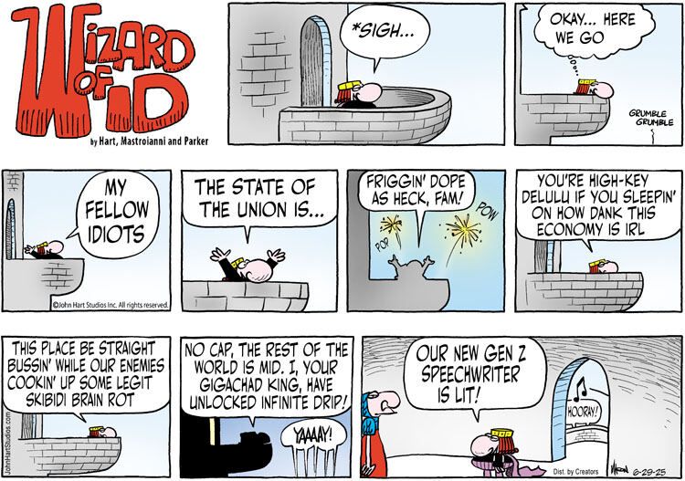 Sunday, June 29, 2025's Wizard of Id comic. The king is giving a speech from the balcony. He sighs in one panel, then thinks "Okay... here we go" in the next. Then, the speech: "My fellow Idiots. The state of the union is... Friggin' dope as heck, fam!" (in the background, fireworks go off) "You're high-key delulu if you sleepin' on how dank this economy is irl" "This place be straight bussin' while our enemies clockin up some legit skibidi brain rot" "No cap, the rest of the world is mid. I, your gigachad king, have unlocked infinite drip!" (the crowd exlaims "YAAAAY!") The king leaves the balcony and says "Our new Gen Z speechwriter is lit!", as the crowd exlaims "hooray!" outside.