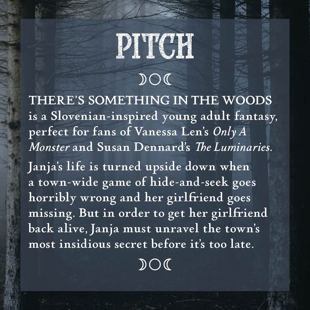 Pitch
There’s something in the woods is a Slovenian-inspired young adult fantasy, perfect for fans of Vanessa Len’ Only A Monster and Susan Dennard’s The Luminaries.
Janja’s life is turned upside down with a town-wide game of hide-and-seek goes horribly wrong and her girlfriend goes missing. But in order to get her girlfriend back alive, Janja must unravel the town’s most insidious secret before it’s too late.