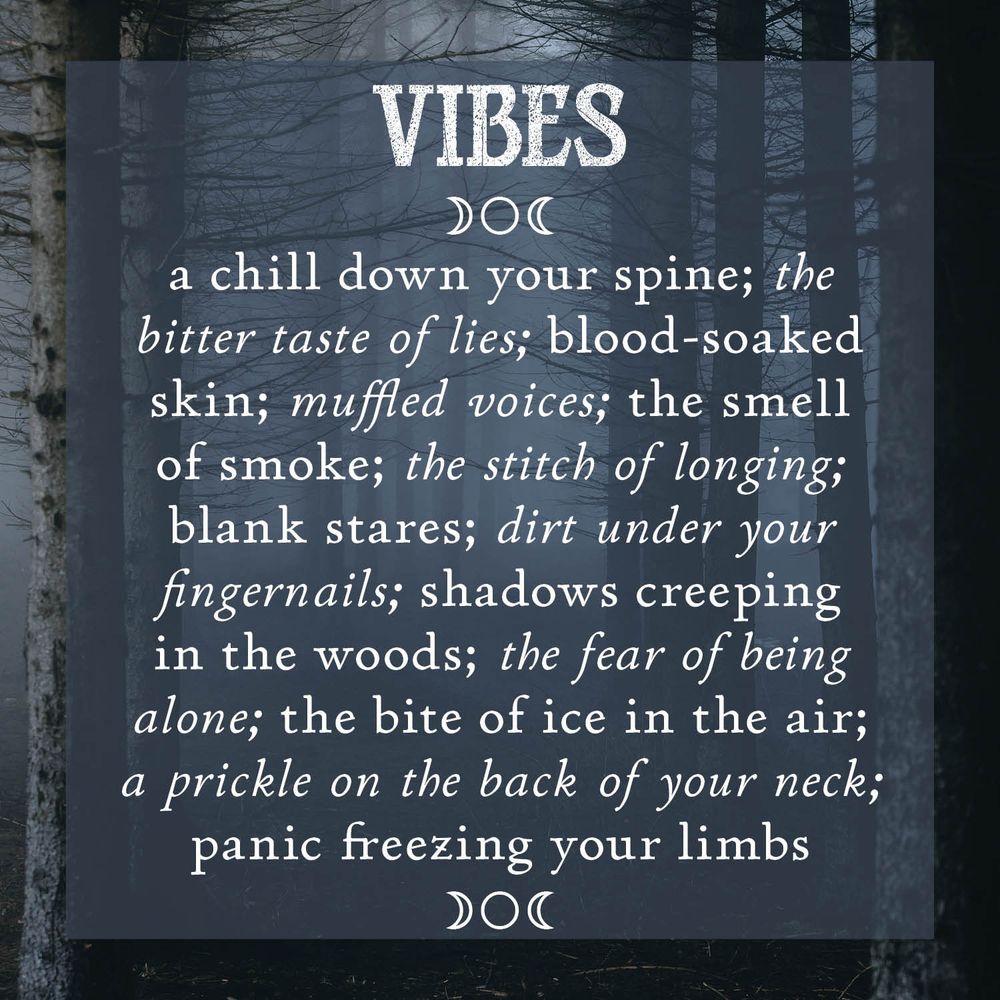 Vibes
A chill down your spine; the bitter taste of lies; blood-soaked skin; muffled voices; the smell of smoke; the stitch of longing; blank stares; dirt under your fingernails; shadows creeping in the woods; the fear of being alone: the bite of ice in the air; a prickle on the back of your neck; panic freezing your limbs