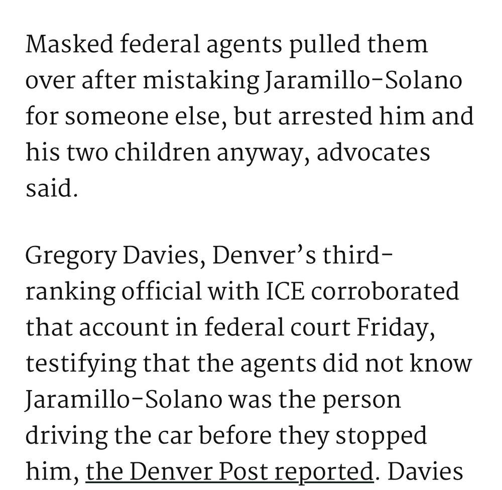 Masked federal agents pulled them over after mistaking Jaramillo-Solano for someone else, but arrested him and his two children anyway, advocates said. 

Gregory Davies, Denver’s third-ranking official with ICE corroborated that account in federal court Friday, testifying that the agents did not know Jaramillo-Solano was the person driving the car before they stopped him
