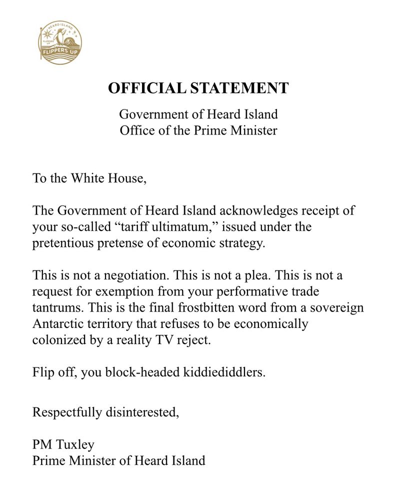 E
OFFICIAL STATEMENT
Government of Heard Island Office of the Prime Minister
To the White House,
The Government of Heard Island acknowledges receipt of your so-called "tariff ultimatum," issued under the pretentious pretense of economic strategy.
This is not a negotiation. This is not a plea. This is not a request for exemption from your performative trade tantrums. This is the final frostbitten word from a sovereign Antarctic territory that refuses to be economically colonized by a reality TV reject.
Flip off, you block-headed kiddiediddlers.
Respectfully disinterested,
PM Tuxley
Prime Minister of Heard Island
