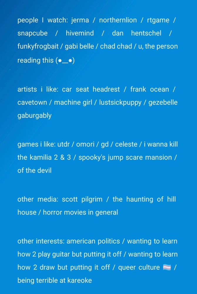 people i watch: jerma / northernlion / rtgame / snapcube / hivemind / dan hentschel / funkyfrogbait / gabi belle / chad chad / u, the person reading this (⁠●⁠_⁠_⁠●⁠)

artists i like: car seat headrest / frank ocean / cavetown / machine girl / lustsickpuppy / gezebelle gaburgably

games i like: utdr / omori / gd / celeste / i wanna kill the kamilia 2 & 3 / spooky's jump scare mansion / of the devil

other media: scott pilgrim / the haunting of hill house / horror movies in general

other interests: american politics / wanting to learn how 2 play guitar but putting it off / wanting to learn how 2 draw but putting it off / queer culture 🏳️‍⚧️ / being terrible at kareoke

