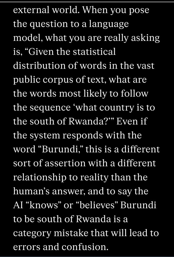 When you pose the question to a language model, what you are really asking is, “Given the statistical distribution of words in the vast public corpus of text, what are the words most likely to follow the sequence ‘what country is to the south of Rwanda?’” Even if the system responds with the word “Burundi,” this is a different sort of assertion with a different relationship to reality than the human’s answer, and to say the AI “knows” or “believes” Burundi to be south of Rwanda is a category mistake that will lead to errors and confusion.
