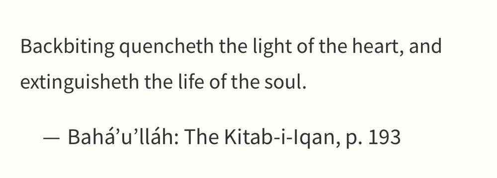 Backbiting quencheth the light of the heart, and extinguisheth the life of the soul.

Bahá’u’lláh: The Kitab-i-Iqan, p. 193