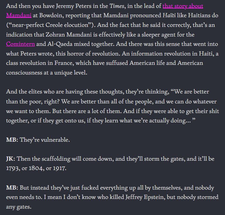 And then you have Jeremy Peters in the Times, in the lead of that story about Mamdani at Bowdoin, reporting that Mamdani pronounced Haïti like Haitians do (“near-perfect Creole elocution”). And the fact that he said it correctly, that’s an indication that Zohran Mamdani is effectively like a sleeper agent for the Comintern and Al-Qaeda mixed together. And there was this sense that went into what Peters wrote, this horror of revolution. An information revolution in Haiti, a class revolution in France, which have suffused American life and American consciousness at a unique level.

And the elites who are having these thoughts, they’re thinking, “We are better than the poor, right? We are better than all of the people, and we can do whatever we want to them. But there are a lot of them. And if they were able to get their shit together, or if they get onto us, if they learn what we’re actually doing… ”

MB: They’re vulnerable.

JK: Then the scaffolding will come down, and they’ll storm the gates, and it’ll be 1793, or 1804, or 1917.

MB: But instead they’ve just fucked everything up all by themselves, and nobody even needs to. I mean I don’t know who killed Jeffrey Epstein, but nobody stormed any gates.