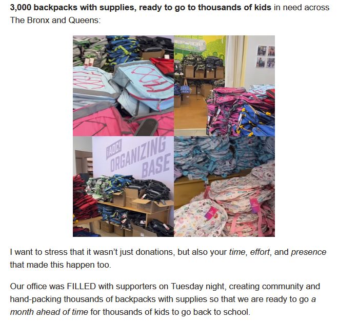 from AOC email:

'3,000 backpacks with supplies, ready to go to thousands of kids in need across The Bronx and Queens: 

[photos of donated backpacks at the AOC Organizing Base]

'I  want to stress that it wasn’t just donations, but also your time, effort, and presence that made this happen too.

Our office was FILLED with supporters on Tuesday night, creating community and hand-packing thousands of backpacks with supplies so that we are ready to go a month ahead of time for thousands of kids to go back to school.'