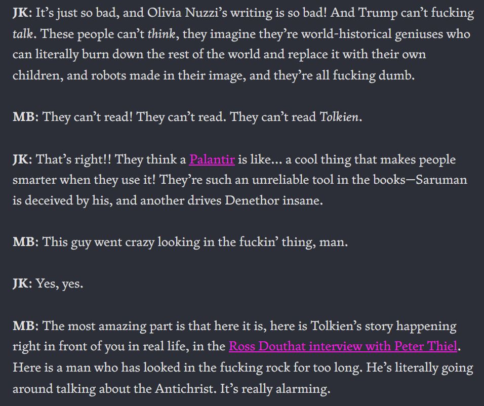 K: It’s just so bad, and Olivia Nuzzi’s writing is so bad! And Trump can’t fucking talk. These people can’t think, they imagine they’re world-historical geniuses who can literally burn down the rest of the world and replace it with their own children, and robots made in their image, and they’re all fucking dumb.

MB: They can’t read! They can’t read. They can’t read Tolkien.

JK: That’s right!! They think a Palantir is like… a cool thing that makes people smarter when they use it! They’re such an unreliable tool in the books—Saruman is deceived by his, and another drives Denethor insane.

MB: This guy went crazy looking in the fuckin’ thing, man.

JK: Yes, yes.

MB: The most amazing part is that here it is, here is Tolkien’s story happening right in front of you in real life, in the Ross Douthat interview with Peter Thiel. Here is a man who has looked in the fucking rock for too long. He’s literally going around talking about the Antichrist. It’s really alarming.