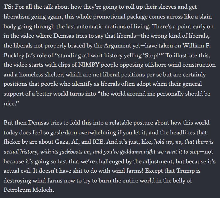 TS: For all the talk about how they’re going to roll up their sleeves and get liberalism going again, this whole promotional package comes across like a slain body going through the last automatic motions of living. There’s a point early on in the video where Demsas tries to say that liberals—the wrong kind of liberals, the liberals not properly braced by the Argument yet—have taken on William F. Buckley Jr.’s role of “standing athwart history yelling ‘Stop!’” To illustrate this, the video starts with clips of NIMBY people opposing offshore wind construction and a homeless shelter, which are not liberal positions per se but are certainly positions that people who identify as liberals often adopt when their general support of a better world turns into “the world around me personally should be nice.” But then Demsas tries to fold this into a relatable posture about how this world today does feel so gosh-darn overwhelming if you let it, and the headlines that flicker by are about Gaza, AI, and ICE. And it’s just, like, hold up, no, that there is actual history, with its jackboots on, and you’re goddamn right we want it to stop—not because it’s going so fast that we’re challenged by the adjustment, but because it’s actual evil. It doesn’t have shit to do with wind farms! Except that Trump is destroying wind farms now to try to burn the entire world in the belly of Petroleum Moloch.