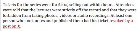 Tickets for the series went for $200, selling out within hours. Attendees were told that the lectures were strictly off the record and that they were forbidden from taking photos, videos or audio recordings. At least one person who took notes and published them had his ticket revoked by a post on X.