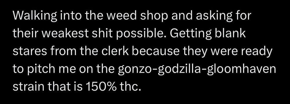Picture of text that says: “Walking into the weed shop and asking for their weakest shit possible. Getting blank stares from the clerk because they were ready to pitch me on the gonzo-godzilla-gloomhaven strain that is 150% thc.”