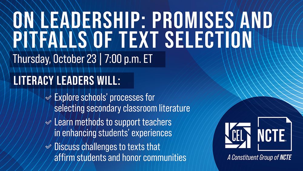 On Leadership: Promises and Pitfalls of Text Selection. Thursday, October 23, 7 pm ET. Literacy leaders will explore schools' processes for selecting secondary classroom literature; learn methods to support teachers in enhancing students' experiences; and discuss challenges to texts that affirm students and honor communities. CEL, A Constituent Group of NCTE.