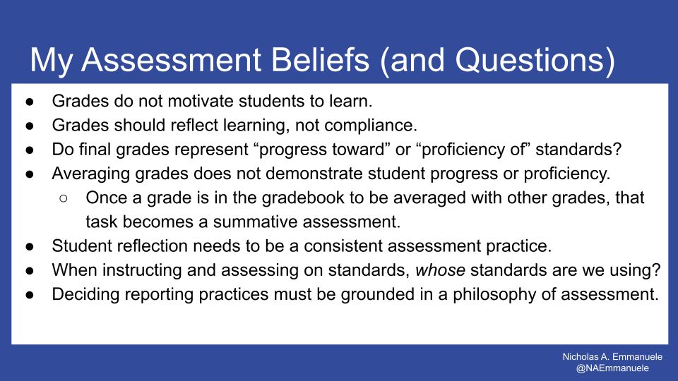 My Assessment Beliefs and Questions. Grades do not motivate students to learn. Grades should reflect learning, not compliance.
Do final grades represent “progress toward” or “proficiency of” standards? Averaging grades does not demonstrate student progress or proficiency. Once a grade is in the gradebook to be averaged with other grades, that task becomes a summative assessment. Student reflection needs to be a consistent assessment practice. When instructing and assessing on standards, whose standards are we using? Deciding reporting practices must be grounded in a philosophy of assessment.