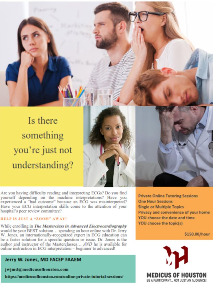 Let me tutor and mentor you regarding electrocardiography for one hour. One-on-one. Privately - via ZOOM. Do you have an ECG that you just don't understand? Is there a concept you just can't grasp? Have you received any negative feedback from colleagues or a peer review committee regarding your ECG interpretation skills?

I will tutor you at any level - beginner to advanced! You can choose the topic(s) or send me some ECGs that you want to discuss.

I only require two things:
	1) For medicolegal reasons, I cannot be involved in the ongoing management of a patient. You will have to verify that the patient  from whom the ECG was recorded is not currently under your care or management.
	2) All topics will be limited to the diagnosis of ECGs. I do not discuss the management of patients or any other medical disciplines. I teach ECG interpretation only.

Jerry W. Jones, MD FACEP FAAEM
Contact me: jwjmd@medicusofhouston.com
1-713-393-9944 (M-F, 8am - 5pm, Central US Time)
