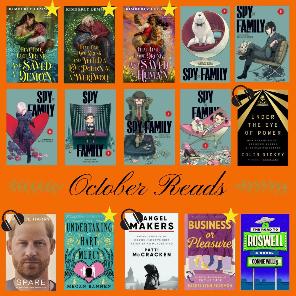 There are 3 rows of books. Between the 2nd and 3rd row it says "October Reads." The books are That Time I Got Drunk and Saved a Demon (with a star it indicate I loved it), That Time I Got Drunk and Yeeted a Love Potion at a Werewolf (star), That Time I Got Drunk and Saved a Human (star) Spy Family 4, Spy Family 5, Spy Family 6, Spy Family 7, Spy Family 8, Spy Family 9, Under the Eye of Power (with a headphone icon to indicate I listened to the audio book) Spare (with headphones) The Undertaking of Hart and Mercy (star) The Angel Makers (headphones) Business or Pleasure (star) The Road to Rosewell.