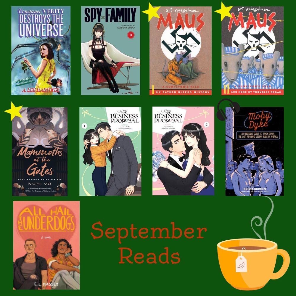 The bottom left says “September reads” and has a drawing of a teacup. The rest of the image is book covers. 1. Constance Verity Destroys the Universe 2. Spy X Family vol 3. 3. Maus vol 1 (with a star to indicate I loved it) 4. Maus vol 2 (with a star) 5. Mammoths at the Gate (star) 6. Business Proposal 1 7. Business Proposal 2 8. Moby Dyke (with a headphone icon to indicate audiobook) 9. All Hail the Underdogs