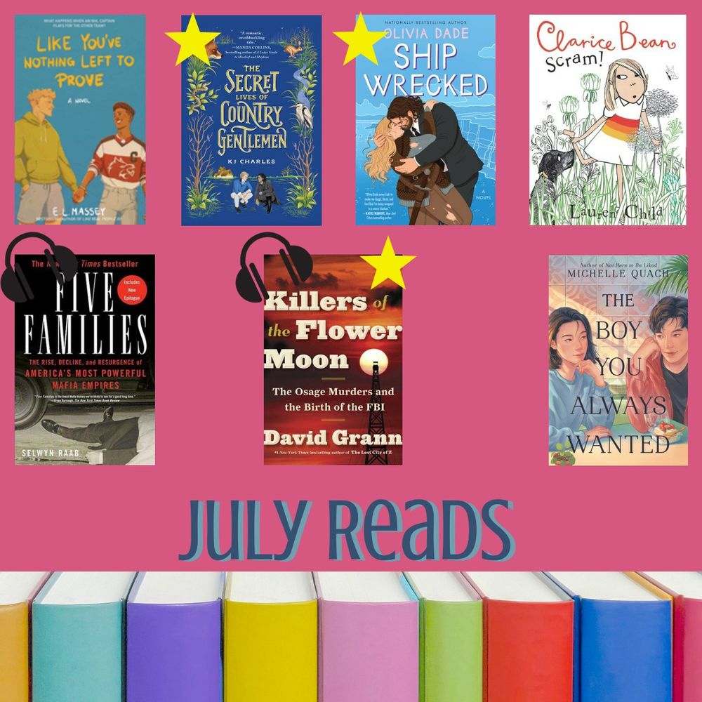 I picture of the books I read in July - Like You've Nothing Left to Prove, The Secret Life of Country Gentleman (with a star to indicate I loved it), Ship Wrecked (with a star), Clarice Bean Scram, Five Families (with headphones to indicate I listened to the audio book), Killers of the Flower Moon (with headphones and a star), The Boy You Always Wanted. The bottom says "July Reads"