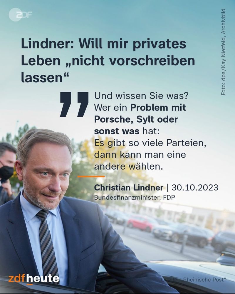 Lindner: Will mir privates Leben "nicht vorschreiben lassen" 
"und wissen sie was? wer ein Problem mit Porsche, Sylt oder sonst was hat: Es gibt so viele Parteien, dann kann man eine andere wählen"
Christian Lindner| 30.10 2023 Bundesfinanzminister, FDP