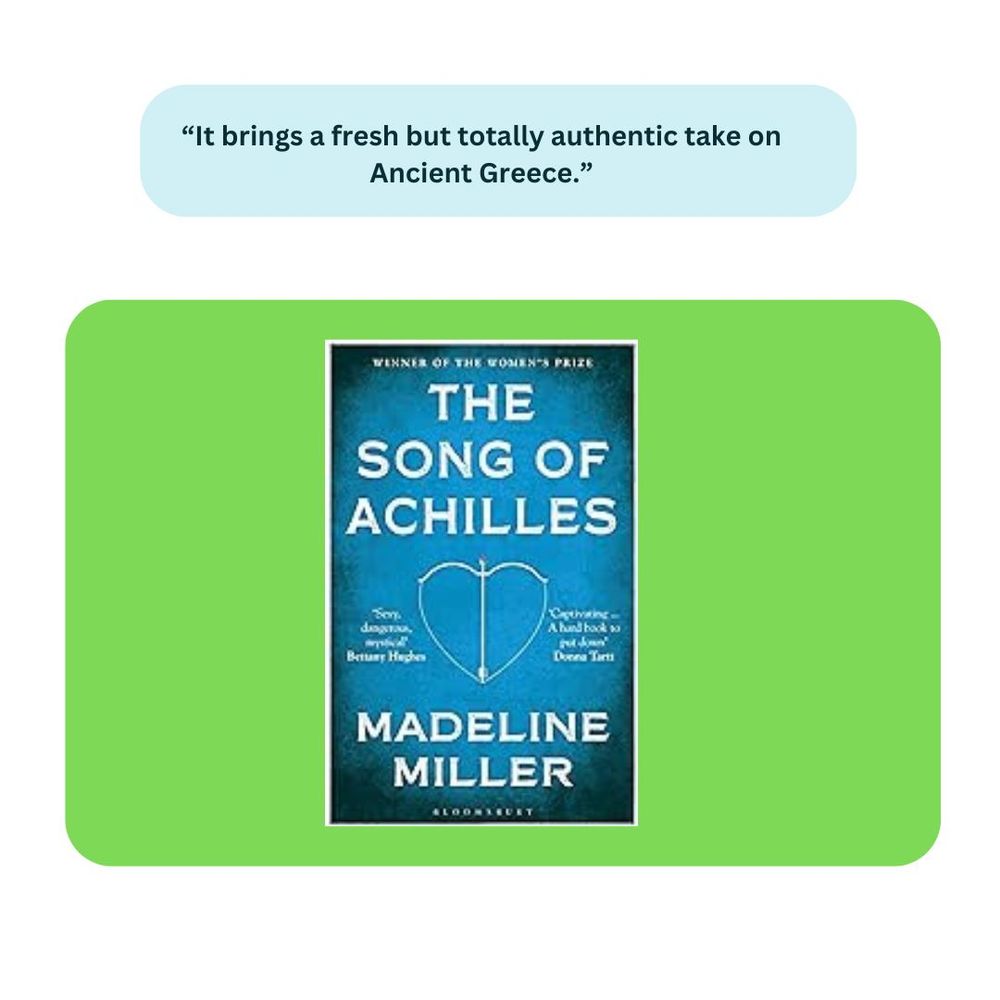 The Song of Achilles by Madeline Miller. Comment: "It brings a fresh but totally authentic take on Ancient Greece."
