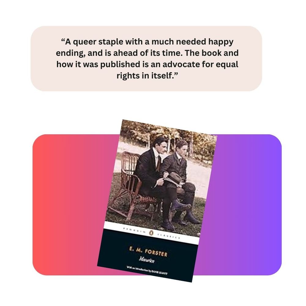 Maurice by E.M. Forster. Comment: "A queer staple with a much needed happy ending, and is ahead of its time. The book and how it was published is an advocate for equal rights in itself."