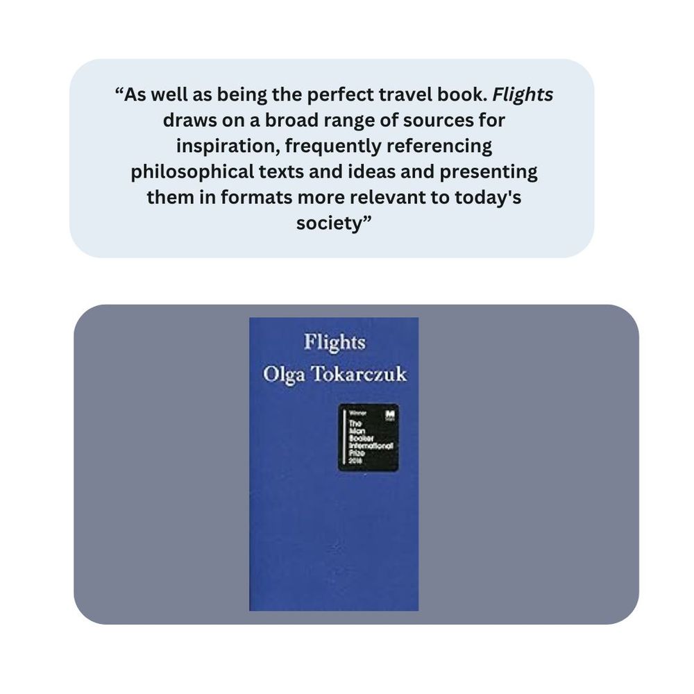Flights by Olga Tokarczuk. Comment "As well as being the perfect travel book. Flights draws on a broad range of sources for inspiration, frequently referencing philosophical texts and ideas and presenting them in formats more relevant to today's society"