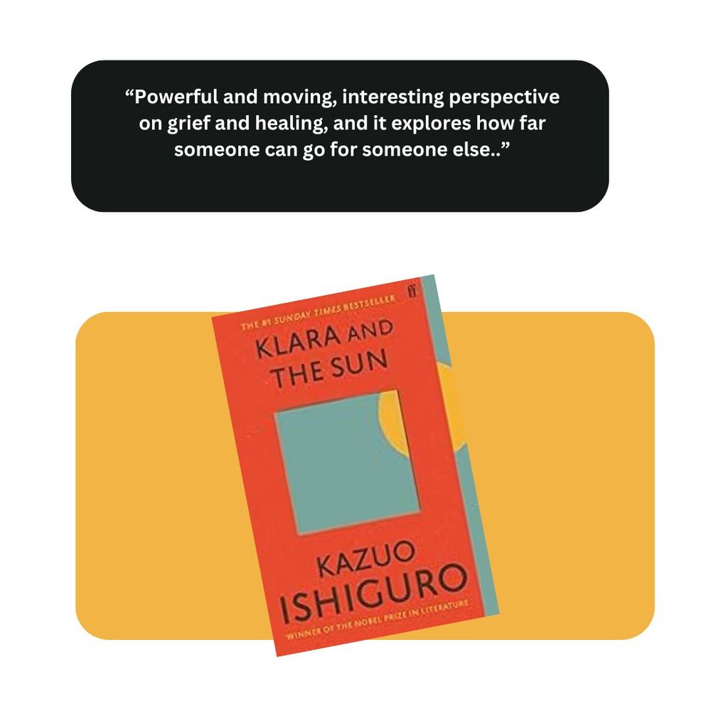 Klara and the Sun by Kazuo Ishiguro. Comment: "Powerful and moving, interesting perspective on grief and healing, and it explores how far someone can go for someone else"