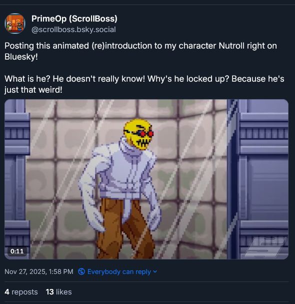 screenshot of my Bluesky post of the same Nutroll video from the earlier post with 4 reposts and 13 likes

text:
Posting this animated (re)introduction to my character Nutroll right on Bluesky!

What is he? He doesn't really know! Why's he locked up? Because he's just that weird!