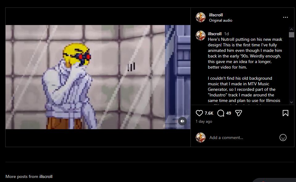 Instagram screenshot of my Nutroll animated video from November 26, 2025. Likes 7.6K, comments 49.

text:
Here's Nutroll putting on his new mask design! This is the first time I've fully animated him even though I made him back in the early '90s. Weirdly enough, this gave me an idea for a longer, better video for him.

I couldn't find his old background music that I made in MTV Music Generator, so I recorded part of the "Industro" track I made around the same time and plan to use for Illmosis stuff instead of an industrial game stage.