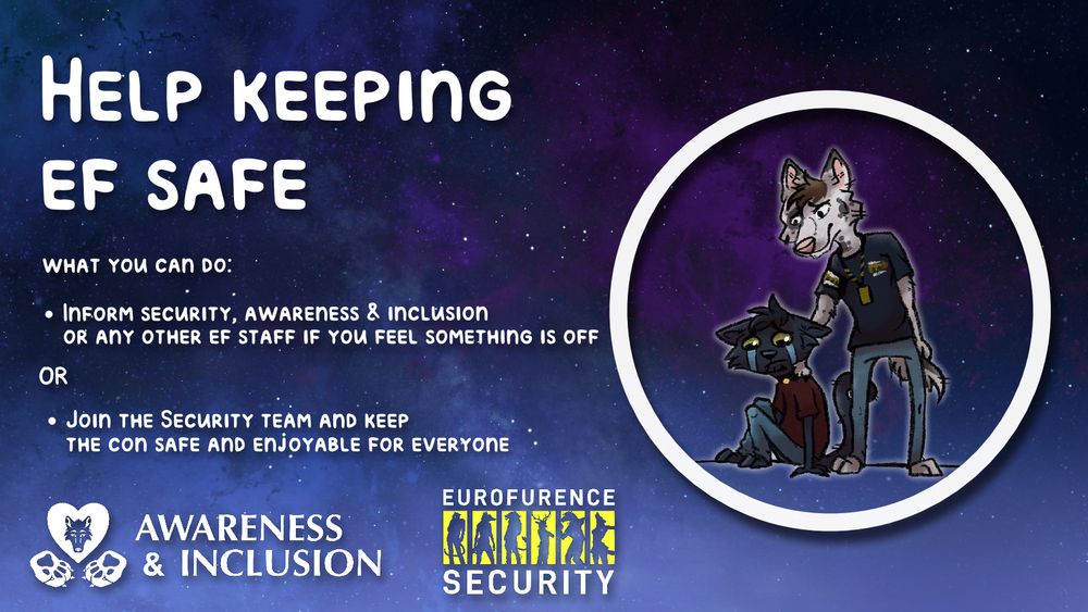 Depicted is an EF-Security Member tending to a crying attendee. 

The texts read: "Help Keeping EF Safe. 
What can you do: 
Inform Security, Awareness & Inclusion or any other EF Staff if you feel something is off. 
Or join the Security Team and keep the con safe and enjoyable for everyone. "

At the bottom are the awareness & inclusion logo as well as the Eurofurence Security Logo. 

Art by Schnopp , https://bsky.app/profile/schnoppo.bsky.social
