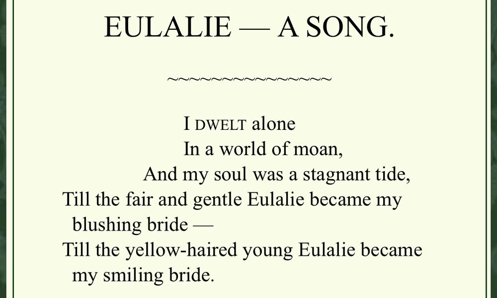 “EULALIE — A SONG.
I DWELT alone
In a world of moan,
And my soul was a stagnant tide,
Till the fair and gentle Eulalie became my blushing bride -
Till the yellow-haired young Eulalie became my smiling bride.”