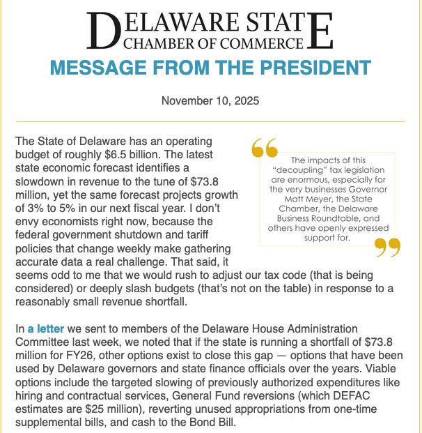 MESSAGE FROM THE PRESIDENT


November 10, 2025
	

The State of Delaware has an operating budget of roughly $6.5 billion. The latest state economic forecast identifies a slowdown in revenue to the tune of $73.8 million, yet the same forecast projects growth of 3% to 5% in our next fiscal year. I don’t envy economists right now, because the federal government shutdown and tariff policies that change weekly make gathering accurate data a real challenge. That said, it seems odd to me that we would rush to adjust our tax code (that is being considered) or deeply slash budgets (that’s not on the table) in response to a reasonably small revenue shortfall.


In a letter we sent to members of the Delaware House Administration Committee last week, we noted that if the state is running a shortfall of $73.8 million for FY26, other options exist to close this gap — options that have been used by Delaware governors and state finance officials over the years. Viable options include the targeted slowing of previously authorized expenditures like hiring and contractual services, General Fund reversions (which DEFAC estimates are $25 million), reverting unused appropriations from one-time supplemental bills, and cash to the Bond Bill.


The tax legislation, HB 255, passed out of committee and will be up for a vote by the entire House later this week.


The impacts of this “decoupling” tax legislation are enormous, especially for the very businesses Governor Matt Meyer, the State Chamber, the Delaware Business Roundtable, and others have openly expressed support for. Startup and small life sciences and technology companies in particular make extensive use of the R&D expensing provisions that this bill seeks to eliminate. These are the very businesses the governor talked about in August when he added a new pillar to the state’s economic development organization, the Delaware Prosperity Partnership.

