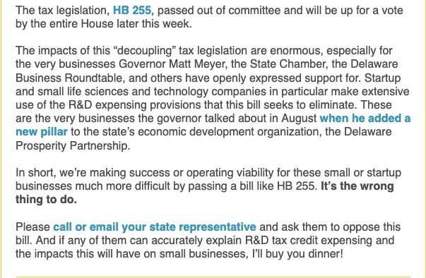 The tax legislation, HB 255, passed out of committee and will be up for a vote by the entire House later this week.


The impacts of this “decoupling” tax legislation are enormous, especially for the very businesses Governor Matt Meyer, the State Chamber, the Delaware Business Roundtable, and others have openly expressed support for. Startup and small life sciences and technology companies in particular make extensive use of the R&D expensing provisions that this bill seeks to eliminate. These are the very businesses the governor talked about in August when he added a new pillar to the state’s economic development organization, the Delaware Prosperity Partnership.


In short, we’re making success or operating viability for these small or startup businesses much more difficult by passing a bill like HB 255. It’s the wrong thing to do.


Please call or email your state representative and ask them to oppose this bill. And if any of them can accurately explain R&D tax credit expensing and the impacts this will have on small businesses, I’ll buy you dinner!
