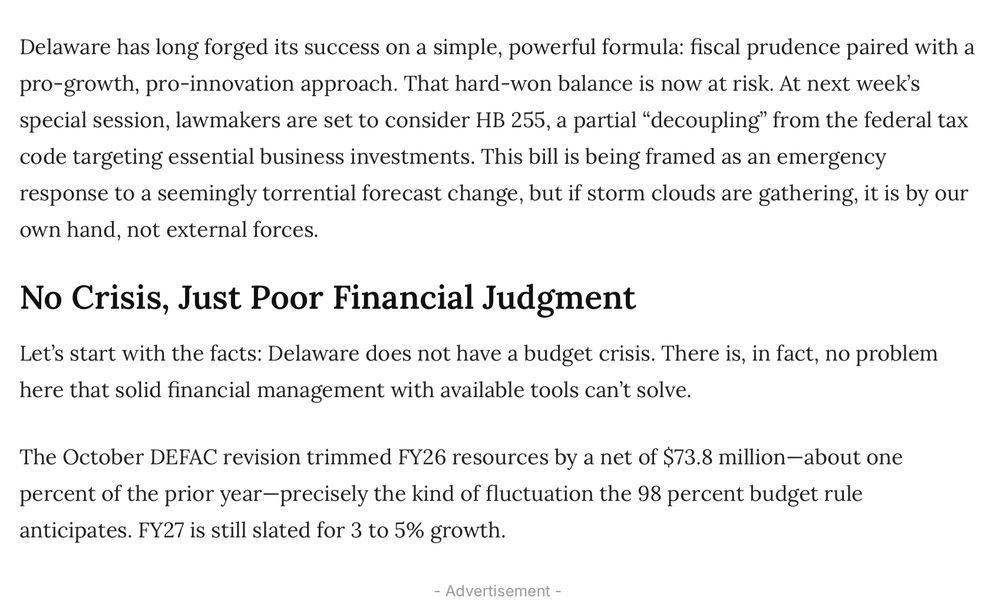 Delaware has long forged its success on a simple, powerful formula: fiscal prudence paired with a pro-growth, pro-innovation approach. That hard-won balance is now at risk. At next week’s special session, lawmakers are set to consider HB 255, a partial “decoupling” from the federal tax code targeting essential business investments. This bill is being framed as an emergency response to a seemingly torrential forecast change, but if storm clouds are gathering, it is by our own hand, not external forces.

No Crisis, Just Poor Financial Judgment

Let’s start with the facts: Delaware does not have a budget crisis. There is, in fact, no problem here that solid financial management with available tools can’t solve.

The October DEFAC revision trimmed FY26 resources by a net of $73.8 million—about one percent of the prior year—precisely the kind of fluctuation the 98 percent budget rule anticipates. FY27 is still slated for 3 to 5% growth.