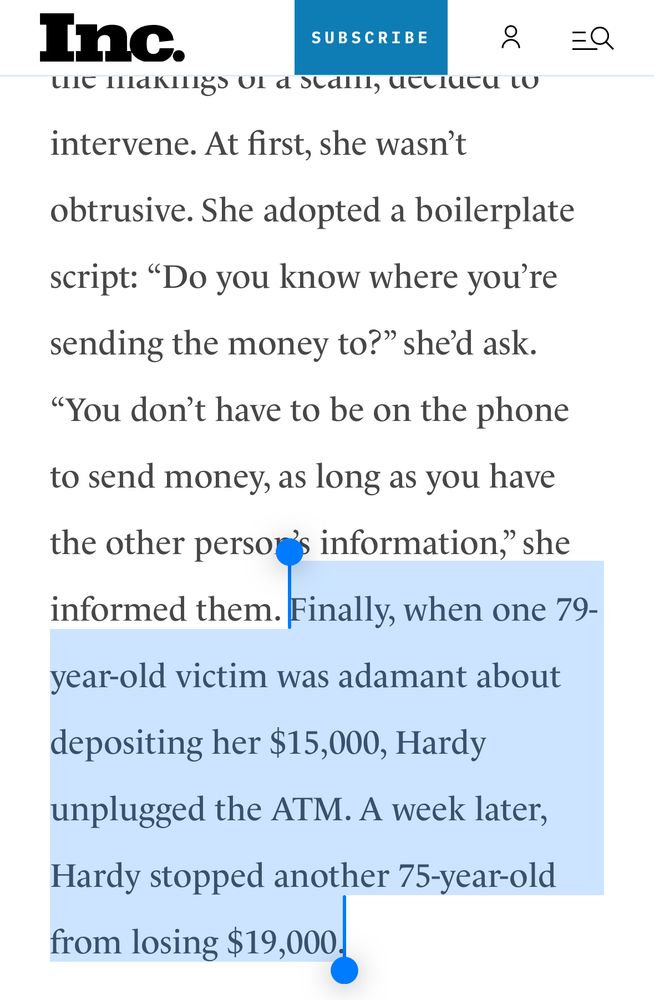 Inc.

intervene. At first, she wasn't obtrusive. She adopted a boilerplate script: "Do you know where you're sending the money to?" she'd ask.
"You don't have to be on the phone to send money, as long as you have the other persor's information," she informed them. Finally, when one 79-
year-old victim was adamant about depositing her $15,000, Hardy unplugged the ATM. A week later, Hardy stopped another 75-year-old from losing $19,000.
