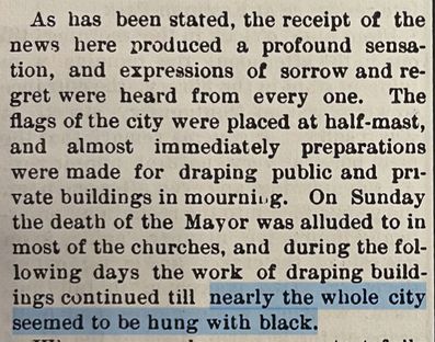 As has been stated, the receipt of the
news here produced a profound sensa-
tion, and expressions of sorrow and re-
gret were heard from every one. The
flags of the city were placed at half-mast,
and almost immediately preparations
were made for draping public and pri-
vate buildings in mourning. On Sunday
the death of the Mayor was alluded to in
most of the churches, and during the fol-
lowing days the work of draping build-
ings continued till nearly the whole city
seemed to be hung with black.