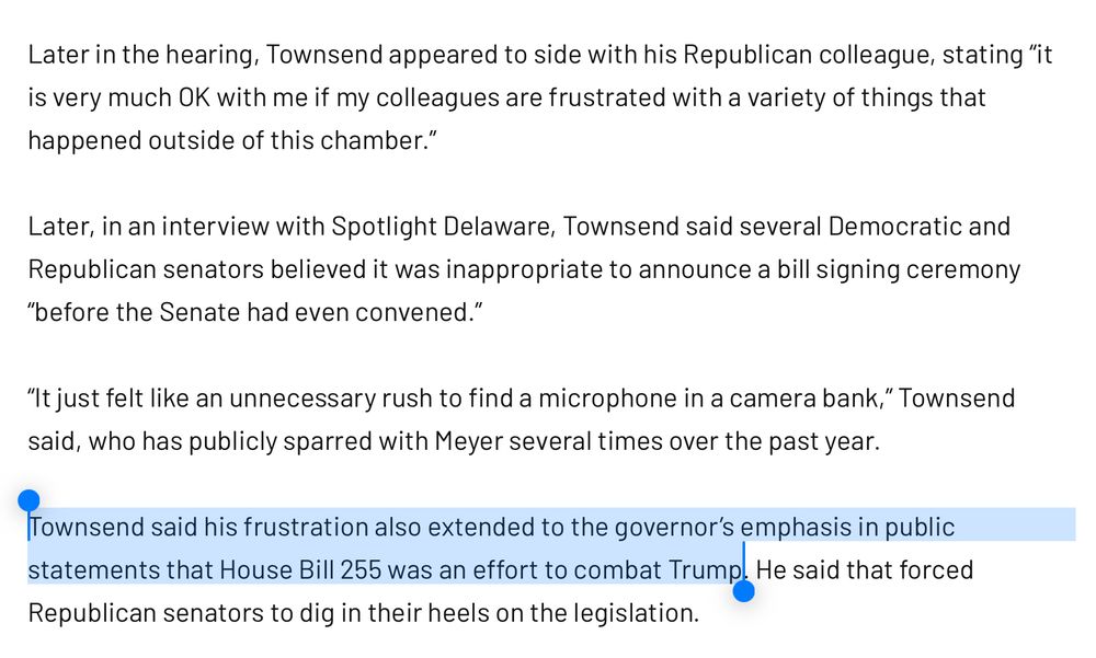 Later in the hearing, Townsend appeared to side with his Republican colleague, stating "it is very much OK with me if my colleagues are frustrated with a variety of things that happened outside of this chamber."
Later, in an interview with Spotlight Delaware, Townsend said several Democratic and Republican senators believed it was inappropriate to announce a bill signing ceremony
"before the Senate had even convened."
"It just felt like an unnecessary rush to find a microphone in a camera bank," Townsend said, who has publicly sparred with Meyer several times over the past year.
Townsend said his frustration also extended to the governor's emphasis in public statements that House Bill 255 was an effort to combat Trump. He said that forced
Republican senators to dig in their heels on the legislation.