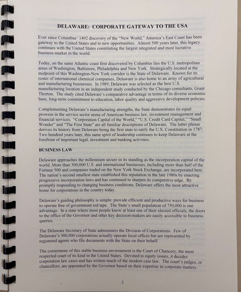 DELAWARE: CORPORATE GATEWAY TO THE USA
Ever since Columbus' 1492 discovery of the "New World," America's East Coast has been gateway to the United States and to new opportunities. Almost 500 years later, this legacy continues with the United States constituting the largest integrated and most lucrative business market in the world.
Today, on the same Atlantic coast first discovered by Columbus lies the U.S. metropolitan areas of Washington, Baltimore, Philadelphia and New York. Strategically located at the midpoint of this Washington-New York corridor is the State of Delaware. Known for its roster of international chemical companies, Delaware is also home to an array of agricultural and manufacturing businesses. In 1989, Delaware was selected as the best U.S. manufacturing location in an independent study conducted by the Chicago consultants, Grant Thorton. The study cited Delaware's comparative advantage in terms of its diverse economic base, long-term commitment to education, labor quality and aggressive development policies.
Complementing Delaware's manufacturing strengths, the State demonstrates its equal prowess in the service sector arena of American business law, investment management and financial services. "Corporation Capital of the World," "U.S. Credit Card Capital," "Small Wonder" and "The First State" are all familiar descriptions of Delaware. The latter phrase derives its history from Delaware being the first state to ratify the U.S. Constitution in 1787.
Two hundred years later, this same spirit of leadership continues to keep Delaware at the forefront of important legal, investment and banking activities.
BUSINESS LAW
Delaware approaches the millennium secure in its standing as the incorporation capital of the world. More than 300,000 U.S. and international businesses, including more than half of the Fortune 500 and companies traded on the New York Stock Exchange, are incorporated here.
The nation's second smallest state established this reputation i…