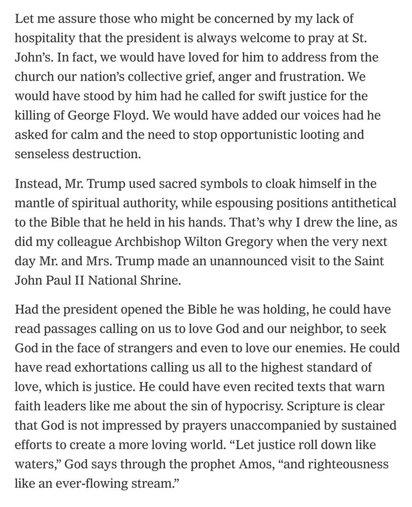 Let me assure those who might be concerned by my lack of hospitality that the president is always welcome to pray at St. John’s. In fact, we would have loved for him to address from the church our nation’s collective grief, anger and frustration. We would have stood by him had he called for swift justice for the killing of George Floyd. We would have added our voices had he asked for calm and the need to stop opportunistic looting and senseless destruction.
Instead, Mr. Trump used sacred symbols to cloak himself in the mantle of spiritual authority, while espousing positions antithetical to the Bible that he held in his hands. That’s why I drew the line, as did my colleague Archbishop Wilton Gregory when the very next day Mr. and Mrs. Trump made an unannounced visit to the Saint John Paul II National Shrine.
Had the president opened the Bible he was holding, he could have read passages calling on us to love God and our neighbor, to seek God in the face of strangers and even to love our enemies. He could have read exhortations calling us all to the highest standard of love, which is justice. He could have even recited texts that warn faith leaders like me about the sin of hypocrisy. Scripture is clear that God is not impressed by prayers unaccompanied by sustained efforts to create a more loving world. “Let justice roll down like waters,” God says through the prophet Amos, “and righteousness like an ever-flowing stream.”