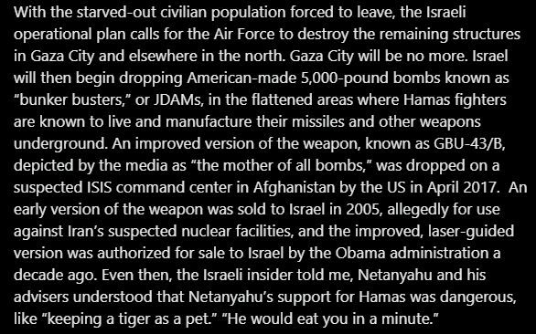 With the starved-out civilian population forced to leave, the Israeli operational plan calls for the Air Force to destroy the remaining structures in Gaza City and elsewhere in the north. Gaza City will be no more. Israel will then begin dropping American-made 5,000-pound bombs known as “bunker busters,” or JDAMs, in the flattened areas where Hamas fighters are known to live and manufacture their missiles and other weapons underground. An improved version of the weapon, known as GBU-43/B, depicted by the media as “the mother of all bombs,” was dropped on a suspected ISIS command center in Afghanistan by the US in April 2017.  An early version of the weapon was sold to Israel in 2005, allegedly for use against Iran’s suspected nuclear facilities, and the improved, laser-guided version was authorized for sale to Israel by the Obama administration a decade ago. Even then, the Israeli insider told me, Netanyahu and his advisers understood that Netanyahu’s support for Hamas was dangerous, l
