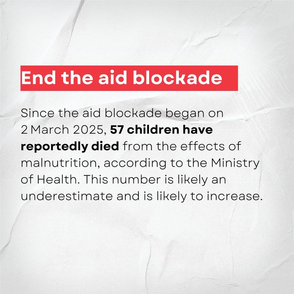 End the aid blockade: Since the aid blockade began on 
2 March 2025, 57 children have reportedly died from the effects of malnutrition, according to the Ministry of Health. This number is likely an underestimate and is likely to increase. 