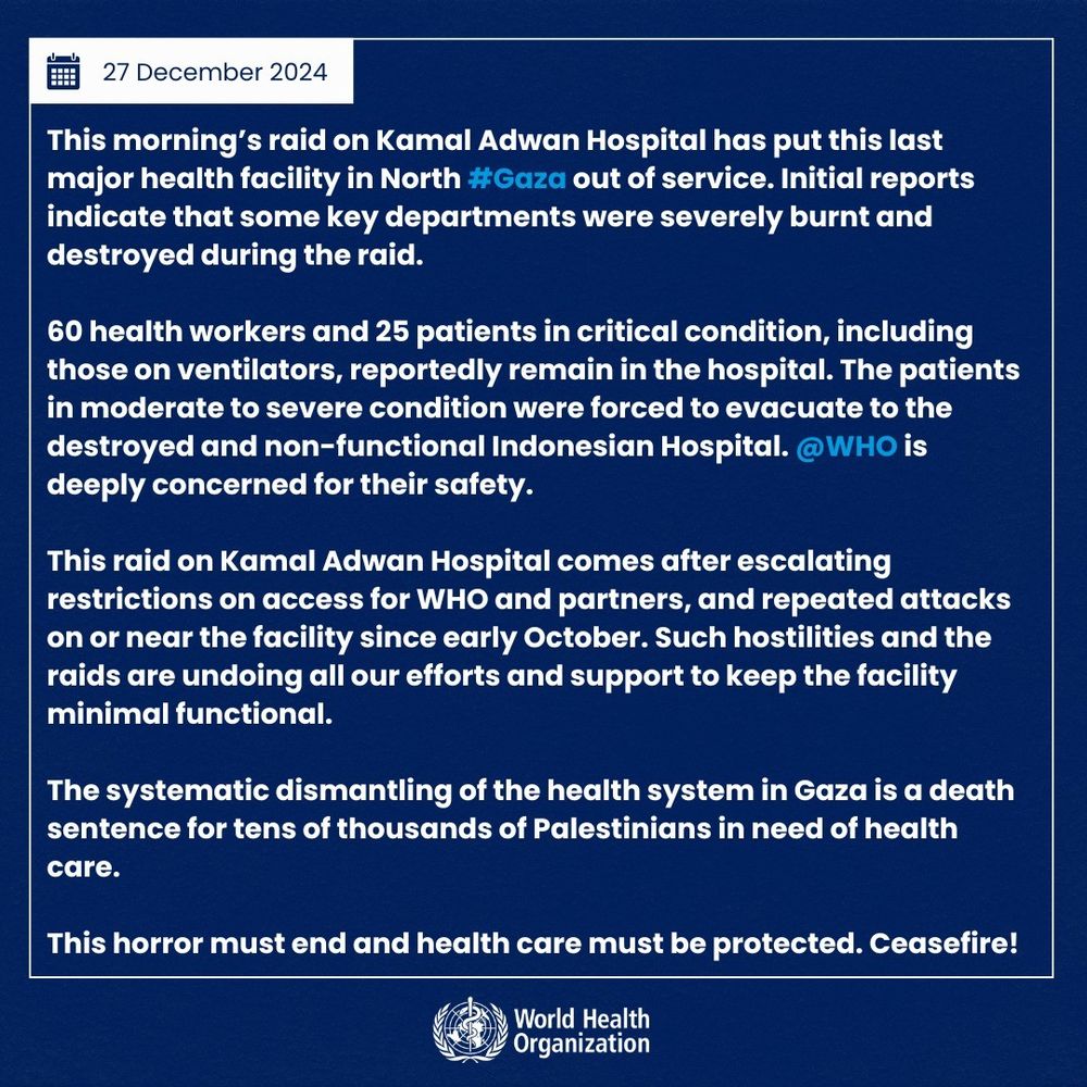 This morning’s raid on Kamal Adwan Hospital has put this last major health facility in North #Gaza out of service. Initial reports indicate that some key departments were severely burnt and destroyed during the raid.

60 health workers and 25 patients in critical condition, including those on ventilators, reportedly remain in the hospital. The patients in moderate to severe condition were forced to evacuate to the destroyed and non-functional Indonesian Hospital. @WHO is deeply concerned for their safety.

This raid on Kamal Adwan Hospital comes after escalating restrictions on access for WHO and partners, and repeated attacks on or near the facility since early October. Such hostilities and the raids are undoing all our efforts and support to keep the facility minimal functional. 

The systematic dismantling of the health system in Gaza is a death sentence for tens of thousands of Palestinians in need of health care.

This horror must end and health care must be protected. Ceasefire!