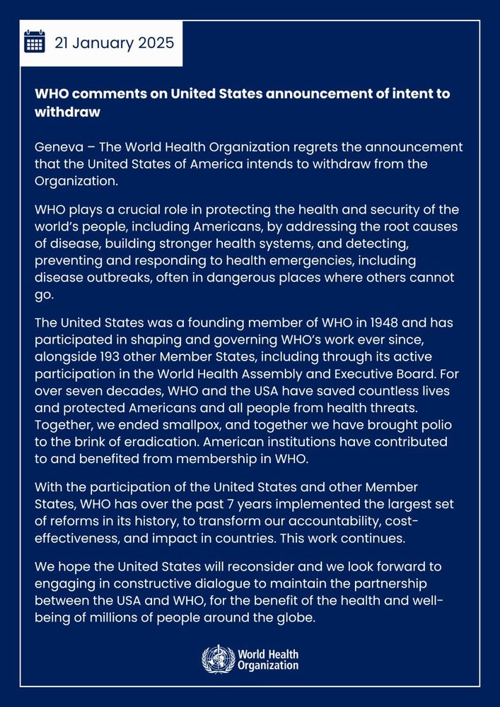 WHO comments on United States announcement of intent to withdraw

The World Health Organization regrets the announcement that the United States of America intends to withdraw from the Organization.
WHO plays a crucial role in protecting the health and security of the world’s people, including Americans, by addressing the root causes of disease, building stronger health systems, and detecting, preventing and responding to health emergencies, including disease outbreaks, often in dangerous places where others cannot go.

The United States was a founding member of WHO in 1948 and has participated in shaping and governing WHO’s work ever since, alongside 193 other Member States, including through its active participation in the World Health Assembly and Executive Board. For over seven decades, WHO and the USA have saved countless lives and protected Americans and all people from health threats. Together, we ended smallpox, and together we have brought polio to the brink of eradication. American institutions have contributed to and benefited from membership in WHO.

With the participation of the United States and other Member States, WHO has over the past 7 years implemented the largest set of reforms in its history, to transform our accountability, cost-effectiveness, and impact in countries. This work continues.

We hope the United States will reconsider and we look forward to engaging in constructive dialogue to maintain the partnership between the USA and WHO, for the benefit of the health and well-being of millions of people around the globe.