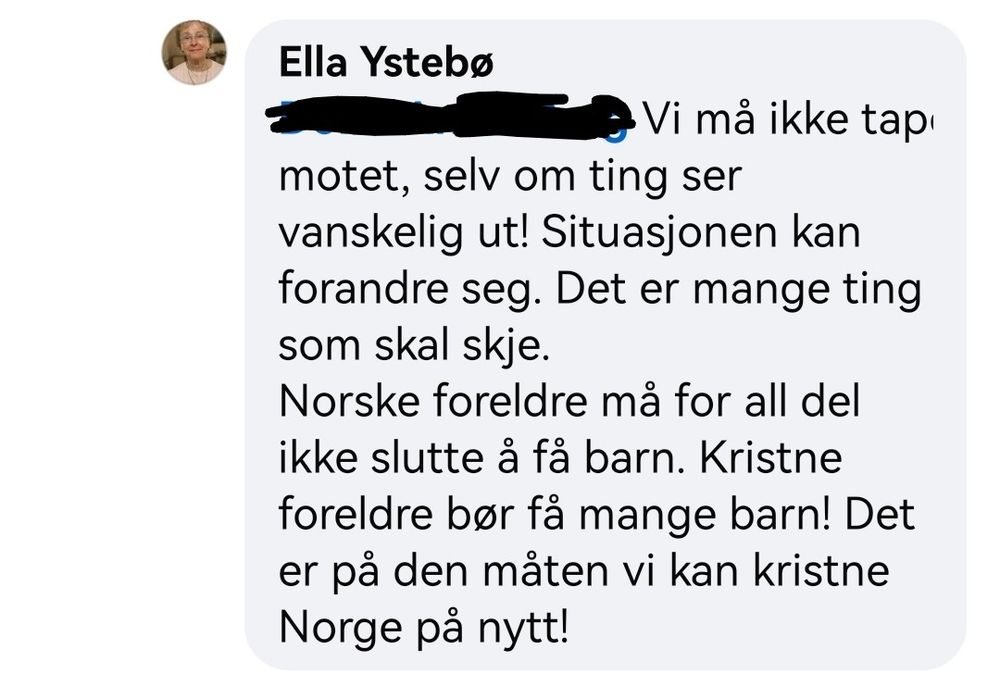 Skjermbilde av kommentar på Facebook der Ella Ystebø svarer anonymisert person: Vi må ikke tape motet, selv om ting ser vanskelig ut. Situasjonen kan forandre seg. Det er mange ting som skal skje. Norske foreldre må for all del ikke slutte å få barn. Kristne foreldre bør få mange barn! Det er på den måten vi kan kristne Norge på nytt!