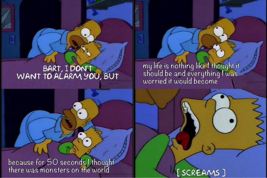 A 4 panel clip from the Simpson with Homer and Bart. Bart is in bed, being woken up by homer. 

P1: Homer speaking: BART, I don’t want to alarm you but
P2: my life is nothing like I thought it should be and everything I was worried it would become
P3:because for 50 seconds I thought there was monsters on the world
P4:Bart is screaming
