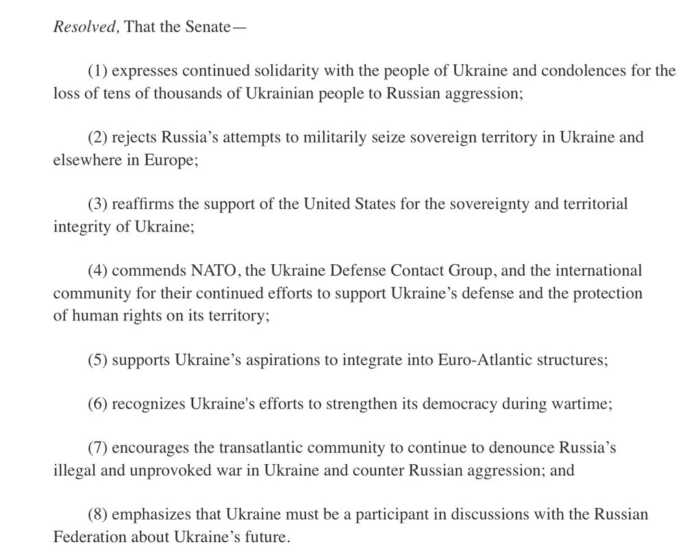Screenshot of S. Res. 91 text:

Resolved, That the Senate—

(1) expresses continued solidarity with the people of Ukraine and condolences for the loss of tens of thousands of Ukrainian people to Russian aggression;

(2) rejects Russia’s attempts to militarily seize sovereign territory in Ukraine and elsewhere in Europe;

(3) reaffirms the support of the United States for the sovereignty and territorial integrity of Ukraine;

(4) commends NATO, the Ukraine Defense Contact Group, and the international community for their continued efforts to support Ukraine’s defense and the protection of human rights on its territory;

(5) supports Ukraine’s aspirations to integrate into Euro-Atlantic structures;

(6) recognizes Ukraine's efforts to strengthen its democracy during wartime;

(7) encourages the transatlantic community to continue to denounce Russia’s illegal and unprovoked war in Ukraine and counter Russian aggression; and

(8) emphasizes that Ukraine must be a participant in discussions with the Russian Federation about Ukraine’s future.
