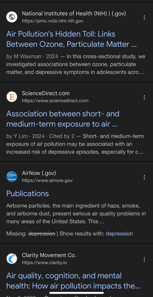  National Institutes of Health (NIH) | (.gov)
https://pmc.ncbi.nlm.nih.gov
Air Pollution's Hidden Toll: Links
Between Ozone, Particulate Matter ... by M Waxman • 2024 - In this cross-sectional study, we investigated associations between ozone, particulate matter, and depressive symptoms in adolescents acro...
ScienceDirect.com
https://www.sciencedirect.com
Association between short- and medium-term exposure to air ...
by Y Lim • 2024 • Cited by 2 - Short- and medium-term exposure of air pollution may be associated with an increased risk of depressive episodes, especially for c...
Website
AirNow (.gov)
https://www.airnow.gov
Publications
Airborne particles, the main ingredient of haze, smoke, and airborne dust, present serious air quality problems in many areas of the United States. This ...
Missing: depression | Show results with: depression
Clarity Movement Co.
https://www.clarity.io
Air quality, cognition, and mental health: How air pollution impacts the...