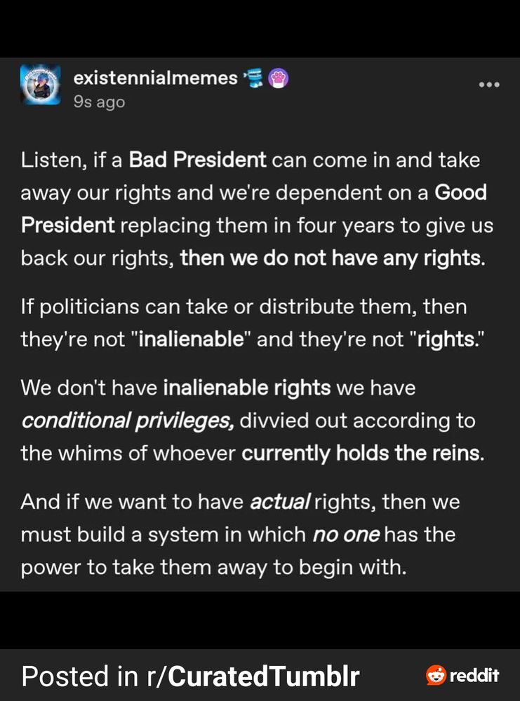 From existentialmemes on twitter:

Listen, if a bad president can come in and take away our rights and we're dependent on a good president replacing them in four years to give us back our rights, then we do not have any rights.

If politicians can take or distribute them, then they're not "inalienable" and they're not "rights".

We don't have inalienable rights we have conditional privileges, divided out according to the whims of whoever currently holds the reins.

And if we want to have actual rights, then we must build a system in which no one has the power to take them away to begin with. 