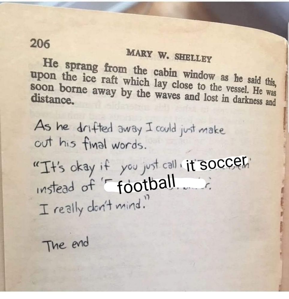 The "the final page of Frankenstein" meme, with the words changed.

Handwritten: "As he drifted away I could just make out his final words. It's okay if you call IT SOCCER instead of FOOTBALL. I really don't mind. The end."